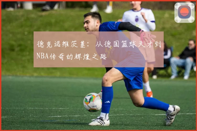 德克诺维茨基：从德国篮球天才到NBA传奇的辉煌之路