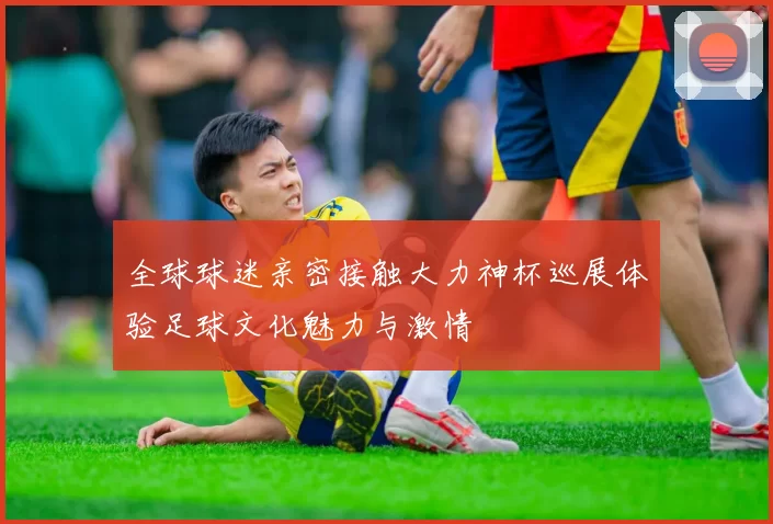 全球球迷亲密接触大力神杯巡展体验足球文化魅力与激情