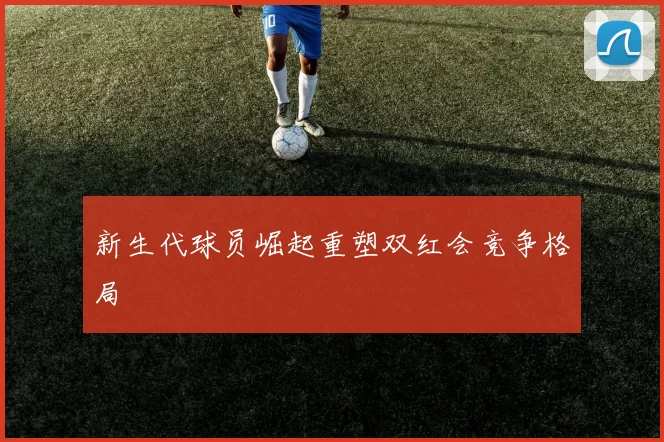 新生代球员崛起重塑双红会竞争格局