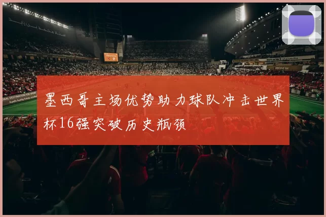 墨西哥主场优势助力球队冲击世界杯16强突破历史瓶颈