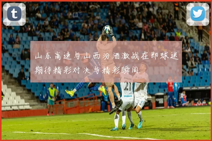 山东高速与山西汾酒激战在即球迷期待精彩对决与精彩瞬间