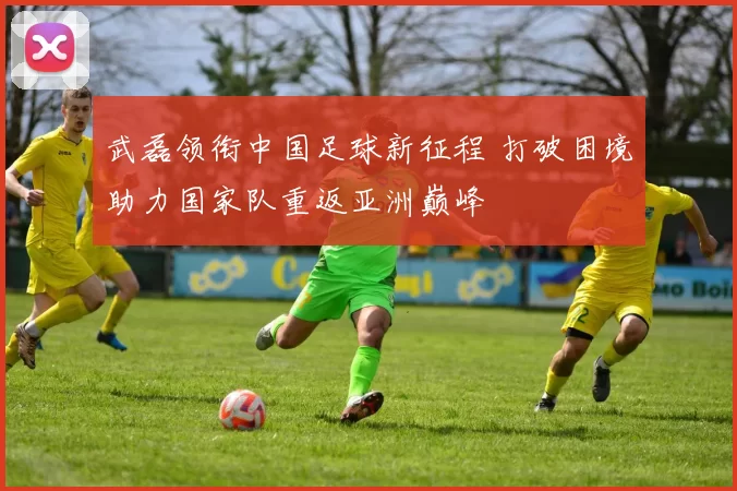 武磊领衔中国足球新征程 打破困境助力国家队重返亚洲巅峰