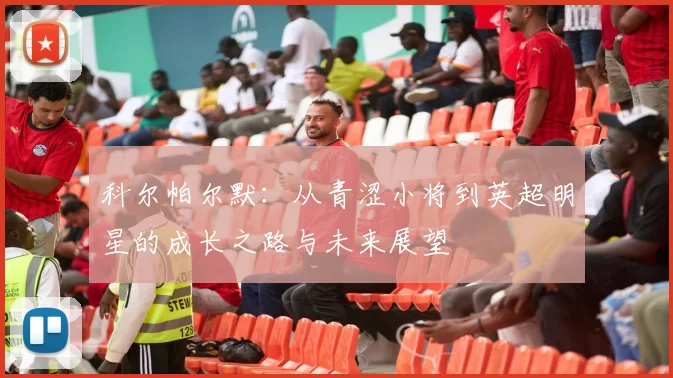 科尔帕尔默：从青涩小将到英超明星的成长之路与未来展望