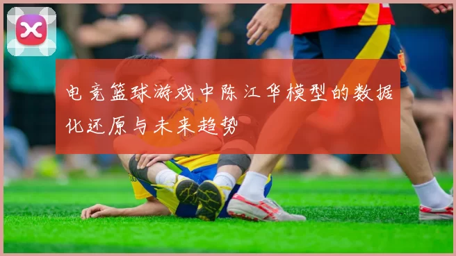 电竞篮球游戏中陈江华模型的数据化还原与未来趋势