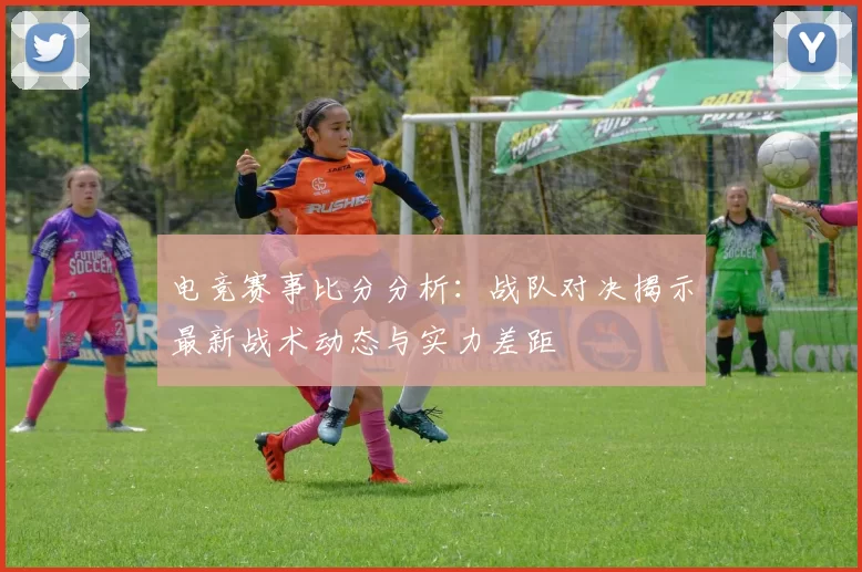 电竞赛事比分分析：战队对决揭示最新战术动态与实力差距