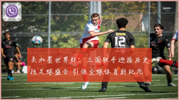 美加墨世界杯：三国联手迎接历史性足球盛会 引领全球体育新纪元