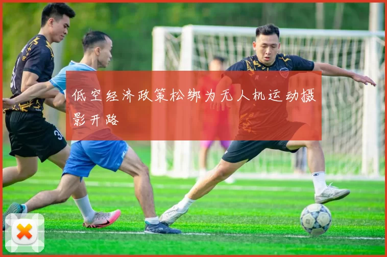 低空经济政策松绑为无人机运动摄影开路