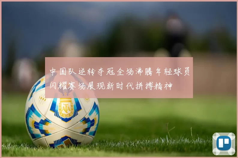 中国队逆转夺冠全场沸腾年轻球员闪耀赛场展现新时代拼搏精神