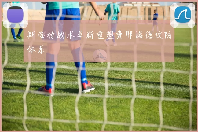 斯洛特战术革新重塑费耶诺德攻防体系