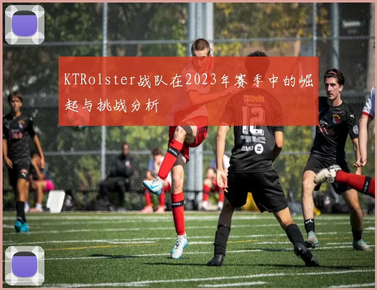 KTRolster战队在2023年赛季中的崛起与挑战分析
