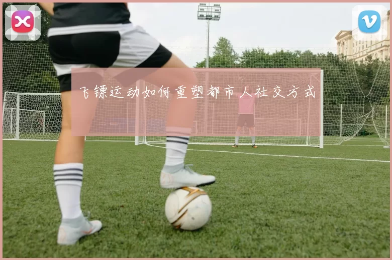 飞镖运动如何重塑都市人社交方式