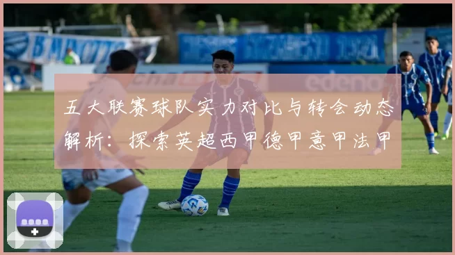 五大联赛球队实力对比与转会动态解析：探索英超西甲德甲意甲法甲的未来趋势