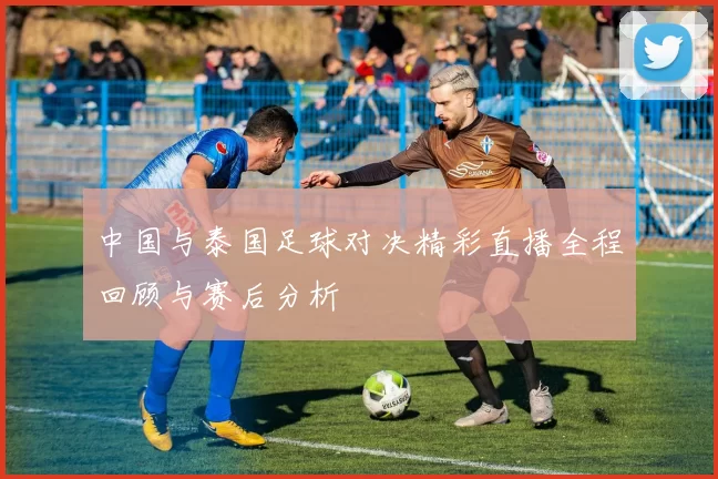 中国与泰国足球对决精彩直播全程回顾与赛后分析
