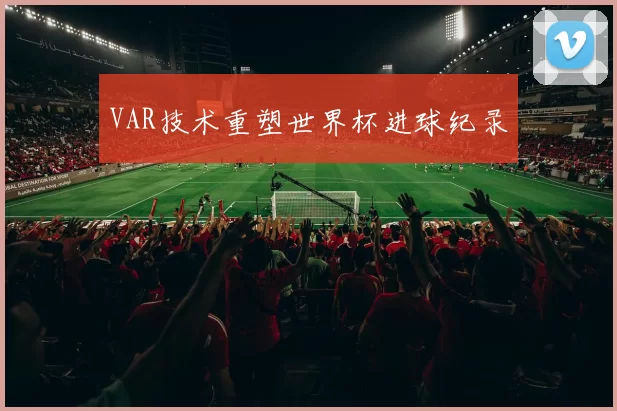 VAR技术重塑世界杯进球纪录