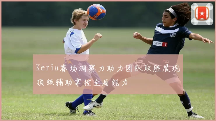 Keria赛场洞察力助力团队取胜展现顶级辅助掌控全局能力