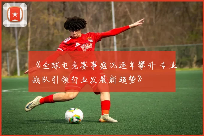 《全球电竞赛事盛况逐年攀升 专业战队引领行业发展新趋势》